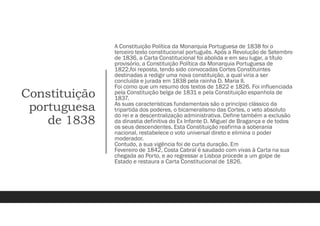 Constituição
portuguesa
de 1838
A Constituição Política da Monarquia Portuguesa de 1838 foi o
terceiro texto constitucional português. Após a Revolução de Setembro
de 1836, a Carta Constitucional foi abolida e em seu lugar, a título
provisório, a Constituição Política da Monarquia Portuguesa de
1822,foi reposta, tendo sido convocadas Cortes Constituintes
destinadas a redigir uma nova constituição, a qual viria a ser
concluída e jurada em 1838 pela rainha D. Maria II.
Foi como que um resumo dos textos de 1822 e 1826. Foi influenciada
pela Constituição belga de 1831 e pela Constituição espanhola de
1837.
As suas características fundamentais são o princípio clássico da
tripartida dos poderes, o bicameralismo das Cortes, o veto absoluto
do rei e a descentralização administrativa. Define também a exclusão
da dinastia definitiva do Ex Infante D. Miguel de Bragança e de todos
os seus descendentes. Esta Constituição reafirma a soberania
nacional, restabelece o voto universal direto e elimina o poder
moderador.
Contudo, a sua vigência foi de curta duração. Em
Fevereiro de 1842, Costa Cabral é saudado com vivas à Carta na sua
chegada ao Porto, e ao regressar a Lisboa procede a um golpe de
Estado e restaura a Carta Constitucional de 1826.
 