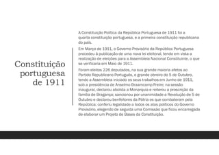 Constituição
portuguesa
de 1911
A Constituição Política da República Portuguesa de 1911 foi a
quarta constituição portuguesa, e a primeira constituição republicana
do país.
Em Março de 1911, o Governo Provisório da República Portuguesa
procedeu à publicação de uma nova lei eleitoral, tendo em vista a
realização de eleições para a Assembleia Nacional Constituinte, o que
se verificaria em Maio de 1911.
Foram eleitos 226 deputados, na sua grande maioria afetos ao
Partido Republicano Português, o grande obreiro do 5 de Outubro,
tendo a Assembleia iniciado os seus trabalhos em Junho de 1911,
sob a presidência de Anselmo Braamcamp Freire; na sessão
inaugural, declarou abolida a Monarquia e reiterou a proscrição da
família de Bragança; sancionou por unanimidade a Revolução de 5 de
Outubro e declarou benfeitores da Pátria os que combateram pela
República; conferiu legalidade a todos os atos políticos do Governo
Provisório, elegendo de seguida uma Comissão que ficou encarregada
de elaborar um Projeto de Bases da Constituição.
 