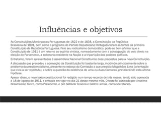 Influências e objetivos
As Constituições Monárquicas Portuguesas de 1822 e de 1838, a Constituição da República
Brasileira de 1891, bem como o programa do Partido Republicano Português foram as fontes da primeira
Constituição da República Portuguesa. Pelo seu radicalismo democrático, pode-se bem afirmar que a
Constituição de 1911 é um retorno ao espírito vintista, nomeadamente com a consagração do voto direto na
eleição do Parlamento, a soberania residente na Nação e a tripartição dos poderes políticos.
Entretanto, foram apresentados à Assembleia Nacional Constituinte doze propostas para a nova Constituição.
A discussão que precedeu a aprovação da Constituição foi bastante larga, incidindo principalmente sobre o
problema do presidencialismo, presente no esboço da Comissão a que presidia Magalhães Lima (orientação
que viria a ser rejeitada), e sobre a questão da existência de uma ou duas Câmaras, prevalecendo esta última
hipótese.
Apesar disso, o novo texto constitucional foi redigido num tempo recorde de três meses, tendo sido aprovada
a 18 de Agosto de 1911, e entrado em vigor no dia 21 desse mesmo mês. O texto foi assinado por Anselmo
Braamcamp Freire, como Presidente, e por Baltazar Teixeira e Castro Lemos, como secretários.
 