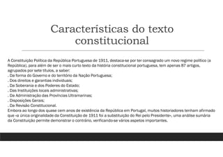 Características do texto
constitucional
A Constituição Política da República Portuguesa de 1911, destaca-se por ter consagrado um novo regime político (a
República), para além de ser o mais curto texto da história constitucional portuguesa, tem apenas 87 artigos,
agrupados por sete títulos, a saber:
. Da forma do Governo e do território da Nação Portuguesa;
. Dos direitos e garantias individuais;
. Da Soberania e dos Poderes do Estado;
. Das Instituições locais administrativas;
. Da Administração das Províncias Ultramarinas;
. Disposições Gerais;
. Da Revisão Constitucional.
Embora ao longo dos quase cem anos de existência da República em Portugal, muitos historiadores tenham afirmado
que «a única originalidade da Constituição de 1911 foi a substituição do Rei pelo Presidente», uma análise sumária
da Constituição permite demonstrar o contrário, verificando-se vários aspetos importantes.
 