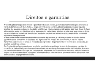 Direitos e garantias
A Constituição consagrava os direitos e garantias individuais liberais, já incluídos nas Constituições anteriores e
na Carta Constitucional. Com efeito, ao longo dos trinta e oito números, são consagrados um vasto leque de
direitos, dos quais se destacam a liberdade, pela fórmula «ninguém pode ser obrigado a fazer ou a deixar de fazer
alguma coisa senão em virtude da Lei», a igualdade civil traduzida no princípio «a Lei é igual para todos», o direito
de propriedade, ou o direito de resistência a quaisquer medidas que tendem a reduzir as garantias individuais
legalmente salvaguardadas.
A estes juntaram-se novos direitos caracteristicamente republicanos, e a afirmação plena de outros, como a
igualdade social entre todos os cidadãos, das dignidades dos pares e dos conselheiros, e até das ordens
honoríficas tradicionais, ou ainda as liberdades de expressão e de pensamento, de reunião e de associação, e o
direito à assistência pública.
Por fim, também o laicismo se tornou um direito constitucional, solicitado através da liberdade de crença e de
consciência, da igualdade de todos os cultos religiosos, da secularização dos cemitérios, da instituição do ensino,
da inadmissibilidade em Portugal das congregações religiosas e da Companhia de Jesus e da obrigatoriedade do
registo civil. Cumpria-se assim, o programa de independência e secularização que havia sido um dos pontos mais
acentuados na propaganda republicana.
 