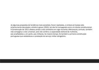 Já algumas propostas de tendência mais socialista, foram rejeitadas, e embora já tivesse sido
anteriormente decretado o direito à greve (1910), tal não foi consagrado como um direito constitucional.
A Constituição de 1911 afastou ainda o voto censitário em vigor durante a Monarquia; contudo, também
não consagrou o voto universal, pois não conferiu a capacidade eleitoral às mulheres,
aos analfabetos e, em parte, aos militares. Ao mesmo tempo, foi também a primeira constituição
portuguesa que estabeleceu a prestação do serviço militar obrigatório.
 