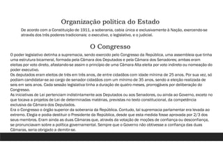 Organização política do Estado
De acordo com a Constituição de 1911, a soberania, cabia única e exclusivamente à Nação, exercendo-se
através dos três poderes tradicionais: o executivo, o legislativo, e o judicial.
O Congresso
O poder legislativo detinha a supremacia, sendo exercido pelo Congresso da República, uma assembleia que tinha
uma estrutura bicameral, formada pela Câmara dos Deputados e pela Câmara dos Senadores; ambas eram
eleitas por voto direto, afastando-se assim o princípio de uma Câmara Alta eleita por voto indireto ou nomeação do
poder executivo.
Os deputados eram eleitos de três em três anos, de entre cidadãos com idade mínima de 25 anos. Por sua vez, só
podiam candidatar-se ao cargo de senador cidadãos com um mínimo de 35 anos, sendo a eleição realizada de
seis em seis anos. Cada sessão legislativa tinha a duração de quatro meses, prorrogáveis por deliberação do
Congresso.
As iniciativas de Lei pertenciam indistintamente aos Deputados ou aos Senadores, ou ainda ao Governo, exceto no
que tocava a projetos de Lei de determinadas matérias, previstas no texto constitucional, da competência
exclusiva da Câmara dos Deputados.
Era o Congresso o órgão superior da soberania da República. Contudo, tal supremacia parlamentar era levada ao
extremo. Elegia e podia destituir o Presidente da República, desde que esta medida fosse aprovada por 2/3 dos
seus membros. Eram ainda as duas Câmaras que, através da votação de moções de confiança ou desconfiança,
se pronunciavam sobre a política governamental. Sempre que o Governo não obtivesse a confiança das duas
Câmaras, seria obrigado a demitir-se.
 