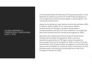 ALUSÃO HISTÓRICA À
CONSTITUIÇÃO PORTUGUESA
(1822 A 1976)
A Constituição Política da Monarquia Portuguesa aprovada a 23 de
Setembro de 1822 foi a primeira lei fundamental portuguesa e o
mais antigo texto constitucional português, o qual inaugurou uma
monarquia constitucional.
Apesar de ter estado em vigor apenas durante dois períodos (1822
e 1823),(e 1836 a 1838), foi um marco para a História
da democracia em Portugal, e qualquer estudo sobre o
constitucionalismo terá que a ter como referência. Foi substituída
pela Carta Constitucional da monarquia portuguesa de 1826.
Resultante dos trabalhos das Cortes Gerais Extraordinárias e
Constituintes da Nação Portuguesa de 1821 a primeira
experiência parlamentar em Portugal, nasceu da sequência
da revolução liberal de 24 de Agosto de 1820, no Porto. As Cortes
Constituintes, cuja função principal, era elaborar uma Constituição,
deram inicio ás sessões em Janeiro de 1821 e encerraram os seus
trabalhos após o juramento da Constituição ao rei João VI de
Portugal em Outubro de 1822
 