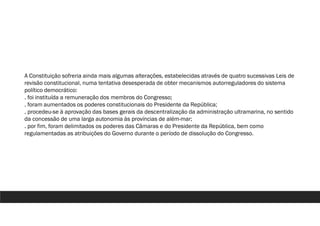 A Constituição sofreria ainda mais algumas alterações, estabelecidas através de quatro sucessivas Leis de
revisão constitucional, numa tentativa desesperada de obter mecanismos autorreguladores do sistema
político democrático:
. foi instituída a remuneração dos membros do Congresso;
. foram aumentados os poderes constitucionais do Presidente da República;
. procedeu-se à aprovação das bases gerais da descentralização da administração ultramarina, no sentido
da concessão de uma larga autonomia às províncias de além-mar;
. por fim, foram delimitados os poderes das Câmaras e do Presidente da República, bem como
regulamentadas as atribuições do Governo durante o período de dissolução do Congresso.
 