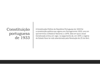 Constituição
portuguesa
de 1933
A Constituição Política da República Portuguesa de 1933 foi
a constituição política que vigorou em Portugal entre 1933, ano em
que terminou a Ditadura Nacional, e 1976, data em que a atual
Constituição entrou em vigor, no seguimento de, em 1974, o regime
do Estado Novo ter sido abandonado pela Revolução de 25 de Abril.
 