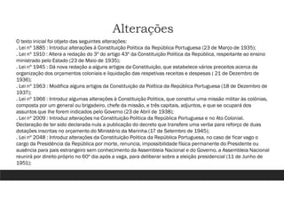 Alterações
O texto inicial foi objeto das seguintes alterações:
. Lei nº 1885 : Introduz alterações á Constituição Politica da República Portuguesa (23 de Março de 1935);
. Lei nº 1910 : Altera a redação do 3º do artigo 43º da Constituição Politica da República, respeitante ao ensino
ministrado pelo Estado (23 de Maio de 1935);
. Lei nº 1945 : Dá nova redação a alguns artigos da Constituição, que estabelece vários preceitos acerca da
organização dos orçamentos coloniais e liquidação das respetivas receitas e despesas ( 21 de Dezembro de
1936);
. Lei nº 1963 : Modifica alguns artigos da Constituição da Política da República Portuguesa (18 de Dezembro de
1937);
. Lei nº 1966 : Introduz algumas alterações à Constituição Politica, que constitui uma missão militar às colónias,
composta por um general ou brigadeiro, chefe da missão, e três capitais, adjuntos, e que se ocupará dos
assuntos que lhe forem indicados pelo Governo (23 de Abril de 1938);
. Lei nº 2009 : Introduz alterações na Constituição Politica da República Portuguesa e no Ato Colonial.
Declaração de ter sido declarada nula a publicação do decreto que transfere uma verba para reforço de duas
dotações inscritas no orçamento do Ministério da Marinha (17 de Setembro de 1945);
. Lei nº 2048 : Introduz alterações da Constituição Politica da República Portuguesa, no caso de ficar vago o
cargo da Presidência da República por morte, renuncia, impossibilidade física permanente do Presidente ou
ausência para pais estrangeiro sem conhecimento da Assembleia Nacional e do Governo, a Assembleia Nacional
reunirá por direito próprio no 60º dia após a vaga, para deliberar sobre a eleição presidencial (11 de Junho de
1951);
 