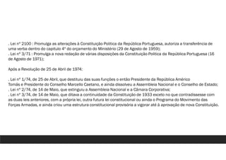 . Lei nº 2100 : Promulga as alterações à Constituição Politica da República Portuguesa, autoriza a transferência de
uma verba dentro do capitulo 4º do orçamento do Ministério (29 de Agosto de 1959);
. Lei nº 3/71 : Promulga a nova redação de várias disposições da Constituição Politica da República Portuguesa (16
de Agosto de 1971);
Após a Revolução de 25 de Abril de 1974:
. Lei nº 1/74, de 25 de Abril, que destituiu das suas funções o então Presidente da República Américo
Tomás e Presidente do Conselho Marcello Caetano, e ainda dissolveu a Assembleia Nacional e o Conselho de Estado;
. Lei nº 2/74, de 14 de Maio, que extinguiu a Assembleia Nacional e a Câmara Corporativa;
. Lei nº 3/74, de 14 de Maio, que ditava a continuidade da Constituição de 1933 exceto no que contradissesse com
as duas leis anteriores, com a própria lei, outra futura lei constitucional ou ainda o Programa do Movimento das
Forças Armadas, e ainda criou uma estrutura constitucional provisória a vigorar até à aprovação de nova Constituição.
 