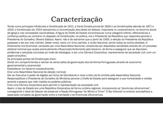 Caracterização
Tendo como principais influências a Constituição de 1911, a Carta Constitucional de 1826 e as Constituições alemãs de 1871 e
1919, a Constituição de 1933 representou a concretização dos ideais de Salazar, inspirados no corporativismo, na doutrina social
da Igreja e nas concessões nacionalistas. A figura do Chefe de Estado encontrava-se numa categoria inferior, efetivando-se a
confiança política ao contrário no disposto na Constituição: na prática, era o Presidente da República que respondia perante o
Presidente do Conselho, Oliveira Salazar. Assim, não é de estranhar que a partir de 1959, a eleição do Presidente da República
passasse a ser por voto indireto. Deste modo, havia um único partido, a União Nacional, sendo todos os outros abolidos. O
Parlamento era bicamaral, composto por uma Assembleia Nacional, constituída por deputados escolhidos através de um processo
eleitoral nominal que acaba eventualmente influenciado fortemente pelo Governo, de forma a assegurar que se discutiam,
problemas e soluções concretas ao invés de ideologias, e por uma Câmara Corporativa, representante da sociedade civil, com um
papel consultivo.
Os principais pontos da Constituição eram:
Dividir em compartimentos e isentar os vários pólos de governação dos territórios Portugueses através de autonomia
governamental e orçamental;
Estabelecer um Governo autossuficiente;
Criar uma Assembleia Nacional de eleição nominal;
Dar ao Executivo o poder de legislar por força de Decretos-lei e rever a letra da lei emitida pela Assembleia Nacional;
Responsabilizar o Presidente do Conselho de Ministros perante o Chefe de Estado para assegurar a sua honestidade e retidão
perante a pessoa que nele investia os poderes públicos;
Criar uma Câmara Corporativa para permitir a representação da sociedade civil.
Assim, o tipo de Estado era uma República Corporativa de forma unitária regional, incorporando as "províncias ultramarinas",
consagrando o ideal de Salazar de preservar a Nação Portuguesa "do Minho a Timor". O Ato Colonial no entanto aconselhava a
separação completa da governação entre a metrópole e as Províncias Ultramarinas.
 