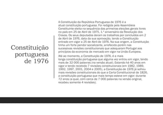 Constituição
portuguesa
de 1976
A Constituição da República Portuguesa de 1976 é a
atual constituição portuguesa. Foi redigida pela Assembleia
Constituinte eleita na sequência das primeiras eleições gerais livres
no país em 25 de Abril de 1975, 1.º aniversário da Revolução dos
Cravos. Os seus deputados deram os trabalhos por concluídos em 2
de Abril de 1976, data da sua aprovação, tendo a Constituição
entrado em vigor a 25 de Abril de 1976. Na sua origem, a Constituição
tinha um forte pendor socializante, arrefecido porém nas
sucessivas revisões constitucionais que adequaram Portugal aos
princípios da economia de mercado em vigor na União Europeia.
Até ao momento, a Constituição de 1976, é a mais
longa constituição portuguesa que alguma vez entrou em vigor, tendo
mais de 32 000 palavras (na versão atual). Estando há 40 anos em
vigor e tendo recebido 7 revisões constitucionais (em 1982, 1989,
1992, 1997, 2001, 2004 e 2005), a Constituição de 1976 já sofreu
mais revisões constitucionais do que a Carta Constitucional de 1826,
a constituição portuguesa que mais tempo esteve em vigor: durante
72 anos (a qual, com cerca de 7 000 palavras na versão original,
recebeu somente 4 revisões).
 
