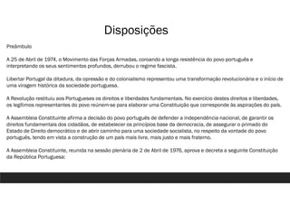 Disposições
Preâmbulo
A 25 de Abril de 1974, o Movimento das Forças Armadas, coroando a longa resistência do povo português e
interpretando os seus sentimentos profundos, derrubou o regime fascista.
Libertar Portugal da ditadura, da opressão e do colonialismo representou uma transformação revolucionária e o início de
uma viragem histórica da sociedade portuguesa.
A Revolução restituiu aos Portugueses os direitos e liberdades fundamentais. No exercício destes direitos e liberdades,
os legítimos representantes do povo reúnem-se para elaborar uma Constituição que corresponde às aspirações do país.
A Assembleia Constituinte afirma a decisão do povo português de defender a independência nacional, de garantir os
direitos fundamentais dos cidadãos, de estabelecer os princípios base da democracia, de assegurar o primado do
Estado de Direito democrático e de abrir caminho para uma sociedade socialista, no respeito da vontade do povo
português, tendo em vista a construção de um país mais livre, mais justo e mais fraterno.
A Assembleia Constituinte, reunida na sessão plenária de 2 de Abril de 1976, aprova e decreta a seguinte Constituição
da República Portuguesa:
 