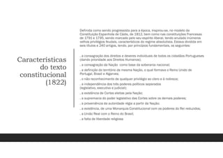 Características
do texto
constitucional
(1822)
Definida como sendo progressista para a época, inspirou-se, no modelo da
Constituição Espanhola de Cádis, de 1812, bem como nas constituições Francesas
de 1791 e 1795, sendo marcado pelo seu espírito liberal, tendo anulado inúmeros
velhos privilégios feudais, característicos do regime absolutista. Estava dividida em
seis títulos e 240 artigos, tendo, por princípios fundamentais, os seguintes:
. a consagração dos direitos e deveres individuais de todos os cidadãos Portugueses
(dando prioridade aos Direitos Humanos);
. a consagração da Nação como base da soberania nacional;
. a definição do território da mesma Nação, o qual formava o Reino Unido de
Portugal, Brasil e Algarves;
. o não reconhecimento de qualquer privilégio ao clero e à nobreza;
. a independência dos três poderes políticos separados
(legislativo, executivo e judicial);
. a existência de Cortes eleitas pela Nação;
. a supremacia do poder legislativo das Cortes sobre os demais poderes;
. a proveniência da autoridade régia a partir da Nação;
. a existência, de uma Monarquia Constitucional com os poderes do Rei reduzidos;
. a União Real com o Reino do Brasil;
. a falta de liberdade religiosa
 