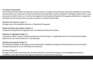 Princípios fundamentais
Os Princípios fundamentais correspondem aos primeiros 11 artigos da Constituição. Esta parte estabelece os princípios
constitucionais que constituem a base fundamental da Constituição, sendo o substrato o ideológico-político sobre o qual
esta assenta. Assim sendo, os 11 primeiros artigos da Constituição da República Portuguesa estabelecem os seguintes
princípios constitucionais sobre os quais se baseiam a restante Constituição:
República Portuguesa (Artigo 1.º)
Portugal como uma república soberana, a República Portuguesa.
Estado de direito democrático (Artigo 2.º)
O estatuto da República Portuguesa como um Estado de direito democrático.
Soberania e legalidade (Artigo 3.º)
A soberania reside no povo, o Estado subordina-se à Constituição, e a legalidade das leis e demais atos do Estado
dependa da sua conformidade com a Constituição.
Cidadania portuguesa (Artigo 4.ª)
Para efeitos de cidadania portuguesa, são considerados "cidadãos portugueses todos aqueles que como tal sejam
considerados pela lei ou por convenção internacional".
Território (Artigo 5.º)
Portugal como sendo constituído pelo território definido no continente europeu e os arquipélagos dos Açores e
da Madeira, para além das devidas águas territoriais e zona económica exclusiva.
 