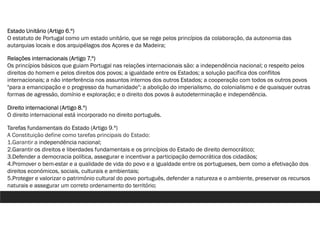Estado Unitário (Artigo 6.º)
O estatuto de Portugal como um estado unitário, que se rege pelos princípios da colaboração, da autonomia das
autarquias locais e dos arquipélagos dos Açores e da Madeira;
Relações internacionais (Artigo 7.º)
Os princípios básicos que guiam Portugal nas relações internacionais são: a independência nacional; o respeito pelos
direitos do homem e pelos direitos dos povos; a igualdade entre os Estados; a solução pacífica dos conflitos
internacionais; a não interferência nos assuntos internos dos outros Estados; a cooperação com todos os outros povos
"para a emancipação e o progresso da humanidade"; a abolição do imperialismo, do colonialismo e de quaisquer outras
formas de agressão, domínio e exploração; e o direito dos povos à autodeterminação e independência.
Direito internacional (Artigo 8.º)
O direito internacional está incorporado no direito português.
Tarefas fundamentais do Estado (Artigo 9.º)
A Constituição define como tarefas principais do Estado:
1.Garantir a independência nacional;
2.Garantir os direitos e liberdades fundamentais e os princípios do Estado de direito democrático;
3.Defender a democracia política, assegurar e incentivar a participação democrática dos cidadãos;
4.Promover o bem-estar e a qualidade de vida do povo e a igualdade entre os portugueses, bem como a efetivação dos
direitos económicos, sociais, culturais e ambientais;
5.Proteger e valorizar o património cultural do povo português, defender a natureza e o ambiente, preservar os recursos
naturais e assegurar um correto ordenamento do território;
 