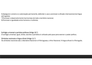 6.Assegurar o ensino e a valorização permanente, defender o uso e promover a difusão internacional da língua
portuguesa;
7.Promover o desenvolvimento harmonioso de todo o território nacional;
8.Promover a igualdade entre homens e mulheres.
Sufrágio universal e partidos políticos (Artigo 10.º)
O sufrágio universal, igual, direto, secreto e periódico é utilizado pelo povo para exercer o poder político.
Símbolos nacionais e língua oficial (Artigo 11.º)
Os símbolos nacionais são: a Bandeira Nacional e A Portuguesa, o Hino Nacional. A língua oficial é o Português.
 