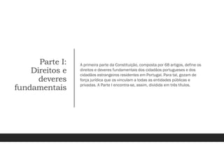Parte I:
Direitos e
deveres
fundamentais
A primeira parte da Constituição, composta por 68 artigos, define os
direitos e deveres fundamentais dos cidadãos portugueses e dos
cidadãos estrangeiros residentes em Portugal. Para tal, gozam de
força jurídica que os vinculam a todas as entidades públicas e
privadas. A Parte I encontra-se, assim, dividida em três títulos.
 