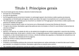 Título I: Princípios gerais
Os 12 princípios gerais dos direitos e deveres fundamentais são:
• Princípio da universalidade;
• Princípio da igualdade;
• Os Portugueses que se encontrem/residam no estrangeiro gozam dos direitos e estão sujeitos aos deveres
consagrados na Constituição portuguesa, desde que estes não sejam incompatíveis com a ausência do país.
• "Os estrangeiros e os apátridas que se encontrem ou residam em Portugal gozam dos direitos e estão sujeitos aos
deveres do cidadão português“;
• Os direitos e deveres devem estar em harmonia com a Declaração Universal dos Direitos do Homem;
• "O regime dos direitos, liberdades e garantias aplica-se aos enunciados no título II e aos direitos fundamentais de
natureza análoga.“;
• Força jurídica;
• Apenas, e só apenas, em estado de sítio ou de estado de emergência se podem suspender o exercício dos direitos,
liberdades e garantias. Ainda assim o direito à vida, à integridade pessoal, à identidade pessoal, à capacidade civil e
à cidadania, a não retroatividade da lei criminal, o direito de defesa dos arguidos e a liberdade de consciência e de
religião, não podem ser afetados de forma alguma;
• Acesso ao direito e tutela jurisdicional efetiva;
• Direito de resistência;
• O Estado e as entidades públicas são civilmente responsáveis por ações praticadas no exercício das suas funções
que resultem na violação do direitos, liberdades e garantias ou prejuízo para outrem;
• "Os cidadãos podem apresentar queixas por ações ou omissões dos poderes públicos ao Provedor de Justiça".
 