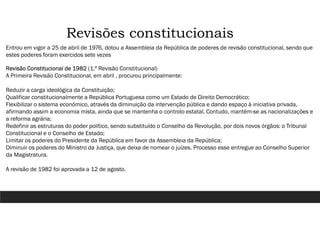 Revisões constitucionais
Entrou em vigor a 25 de abril de 1976, dotou a Assembleia da República de poderes de revisão constitucional, sendo que
estes poderes foram exercidos sete vezes
Revisão Constitucional de 1982 (1.ª Revisão Constitucional)
A Primeira Revisão Constitucional, em abril , procurou principalmente:
Reduzir a carga ideológica da Constituição;
Qualificar constitucionalmente a República Portuguesa como um Estado de Direito Democrático;
Flexibilizar o sistema económico, através da diminuição da intervenção pública e dando espaço à iniciativa privada,
afirmando assim a economia mista, ainda que se mantenha o controlo estatal. Contudo, mantém-se as nacionalizações e
a reforma agrária;
Redefinir as estruturas do poder político, sendo substituído o Conselho da Revolução, por dois novos órgãos: o Tribunal
Constitucional e o Conselho de Estado;
Limitar os poderes do Presidente da República em favor da Assembleia da República;
Diminuir os poderes do Ministro da Justiça, que deixa de nomear o juízes. Processo esse entregue ao Conselho Superior
da Magistratura.
A revisão de 1982 foi aprovada a 12 de agosto.
 