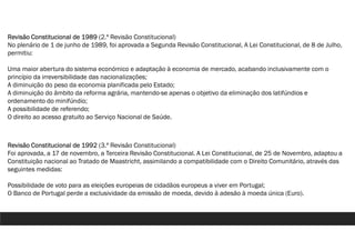 Revisão Constitucional de 1989 (2.ª Revisão Constitucional)
No plenário de 1 de junho de 1989, foi aprovada a Segunda Revisão Constitucional, A Lei Constitucional, de 8 de Julho,
permitiu:
Uma maior abertura do sistema económico e adaptação à economia de mercado, acabando inclusivamente com o
princípio da irreversibilidade das nacionalizações;
A diminuição do peso da economia planificada pelo Estado;
A diminuição do âmbito da reforma agrária, mantendo-se apenas o objetivo da eliminação dos latifúndios e
ordenamento do minifúndio;
A possibilidade de referendo;
O direito ao acesso gratuito ao Serviço Nacional de Saúde.
Revisão Constitucional de 1992 (3.ª Revisão Constitucional)
Foi aprovada, a 17 de novembro, a Terceira Revisão Constitucional. A Lei Constitucional, de 25 de Novembro, adaptou a
Constituição nacional ao Tratado de Maastricht, assimilando a compatibilidade com o Direito Comunitário, através das
seguintes medidas:
Possibilidade de voto para as eleições europeias de cidadãos europeus a viver em Portugal;
O Banco de Portugal perde a exclusividade da emissão de moeda, devido à adesão à moeda única (Euro).
 