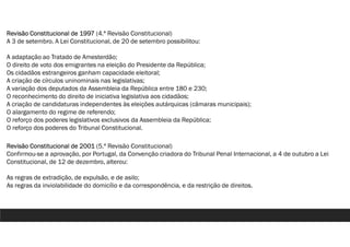 Revisão Constitucional de 1997 (4.ª Revisão Constitucional)
A 3 de setembro. A Lei Constitucional, de 20 de setembro possibilitou:
A adaptação ao Tratado de Amesterdão;
O direito de voto dos emigrantes na eleição do Presidente da República;
Os cidadãos estrangeiros ganham capacidade eleitoral;
A criação de círculos uninominais nas legislativas;
A variação dos deputados da Assembleia da República entre 180 e 230;
O reconhecimento do direito de iniciativa legislativa aos cidadãos;
A criação de candidaturas independentes às eleições autárquicas (câmaras municipais);
O alargamento do regime de referendo;
O reforço dos poderes legislativos exclusivos da Assembleia da República;
O reforço dos poderes do Tribunal Constitucional.
Revisão Constitucional de 2001 (5.ª Revisão Constitucional)
Confirmou-se a aprovação, por Portugal, da Convenção criadora do Tribunal Penal Internacional, a 4 de outubro a Lei
Constitucional, de 12 de dezembro, alterou:
As regras de extradição, de expulsão, e de asilo;
As regras da inviolabilidade do domicílio e da correspondência, e da restrição de direitos.
 