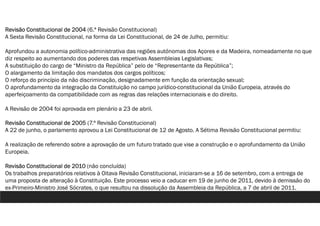 Revisão Constitucional de 2004 (6.ª Revisão Constitucional)
A Sexta Revisão Constitucional, na forma da Lei Constitucional, de 24 de Julho, permitiu:
Aprofundou a autonomia político-administrativa das regiões autónomas dos Açores e da Madeira, nomeadamente no que
diz respeito ao aumentando dos poderes das respetivas Assembleias Legislativas;
A substituição do cargo de “Ministro da República” pelo de “Representante da República”;
O alargamento da limitação dos mandatos dos cargos políticos;
O reforço do princípio da não discriminação, designadamente em função da orientação sexual;
O aprofundamento da integração da Constituição no campo jurídico-constitucional da União Europeia, através do
aperfeiçoamento da compatibilidade com as regras das relações internacionais e do direito.
A Revisão de 2004 foi aprovada em plenário a 23 de abril.
Revisão Constitucional de 2005 (7.ª Revisão Constitucional)
A 22 de junho, o parlamento aprovou a Lei Constitucional de 12 de Agosto. A Sétima Revisão Constitucional permitiu:
A realização de referendo sobre a aprovação de um futuro tratado que vise a construção e o aprofundamento da União
Europeia.
Revisão Constitucional de 2010 (não concluída)
Os trabalhos preparatórios relativos à Oitava Revisão Constitucional, iniciaram-se a 16 de setembro, com a entrega de
uma proposta de alteração à Constituição. Este processo veio a caducar em 19 de junho de 2011, devido à demissão do
ex-Primeiro-Ministro José Sócrates, o que resultou na dissolução da Assembleia da República, a 7 de abril de 2011.
 