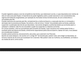 O poder legislativo passou a ser da competência das Cortes, que elaboravam as leis, e cujos deputados eram eleitos de
dois em dois anos pela Nação. A importância do poder legislativo sobre o poder executivo é uma característica dos
regimes demoliberais progressistas, por oposição às chamadas Cartas Constitucionais, de cariz aristocrático e
concedidas pelo Rei.
O poder executivo era exercido pelo Rei, competindo-lhe a chefia do Governo, a execução das leis e a nomeação e
demissão dos funcionários do Estado. No entanto, o Rei só tinha o “direito” de proibição sobre as Cortes, podendo
suspender a publicação das leis de que discordava, mas sendo obrigado a publicá-las desde que as Cortes assim o
voltassem a deliberar. Não lhe era concedido o poder de suspender ou dissolver as Cortes.
Em certas ocasiões, o Rei era aconselhado pelo Conselho de Estado, cujos membros eram eleitos pelas Cortes, e
auxiliado pelos secretários de Estado, diretamente responsáveis pelos atos do Governo. Apesar de tudo, a sua pessoa
era considerada inviolável.
O poder judicial pertencia, exclusivamente, aos juízes, que o exerciam nos Tribunais.
Quanto ao corpo eleitoral, e de acordo com o artigo 34.º da Constituição, podiam votar, para eleger os deputados, os
homens maiores de 25 anos que soubessem ler e escrever. Não podiam votar as mulheres, os analfabetos, os frades e
os criados de servir, entre outros.
 