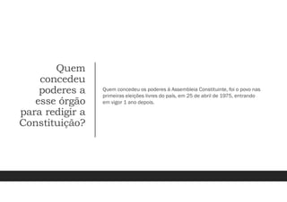 Quem
concedeu
poderes a
esse órgão
para redigir a
Constituição?
Quem concedeu os poderes á Assembleia Constituinte, foi o povo nas
primeiras eleições livres do país, em 25 de abril de 1975, entrando
em vigor 1 ano depois.
 