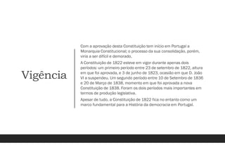 Vigência
Com a aprovação desta Constituição tem início em Portugal a
Monarquia Constitucional; o processo da sua consolidação, porém,
viria a ser difícil e demorado.
A Constituição de 1822 esteve em vigor durante apenas dois
períodos: um primeiro período entre 23 de setembro de 1822, altura
em que foi aprovada, e 3 de junho de 1823, ocasião em que D. João
VI a suspendeu. Um segundo período entre 10 de Setembro de 1836
e 20 de Março de 1838, momento em que foi aprovada a nova
Constituição de 1838. Foram os dois períodos mais importantes em
termos de produção legislativa.
Apesar de tudo, a Constituição de 1822 fica no entanto como um
marco fundamental para a História da democracia em Portugal.
 