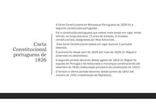 Carta
Constitucional
portuguesa de
1826
A Carta Constitucional da Monarquia Portuguesa de 1826 foi a
segunda constituição portuguesa.
Foi a constituição portuguesa que esteve mais tempo em vigor, tendo
sofrido, ao longo dos seus 72 anos de duração, 4 revisões
constitucionais, designadas por Atos Adicionais.
Esta Carta Constitucional esteve em vigor durante 3 períodos
distintos:
O primeiro foi desde abril de 1826 até maio de 1828 (D. Miguel é
aclamado rei absolutista);
O segundo período decorreu desde agosto de 1834 (D. Miguel foi
expulso de Portugal e foi restaurada a monarquia constitucional) até
setembro de 1836 (restauração provisória da constituição de 1822);
O terceiro e último período decorreu desde janeiro de 1842 até
outubro de 1910 (implantação da República).
 