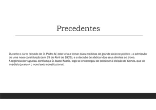 Precedentes
Durante o curto reinado de D. Pedro IV, este viria a tomar duas medidas de grande alcance político - a admissão
de uma nova constituição (em 29 de Abril de 1826), e a decisão de abdicar dos seus direitos ao trono.
A regência portuguesa, confiada a D. Isabel Maria, logo se encarregou de proceder à eleição de Cortes, que de
imediato juraram o novo texto constitucional.
 