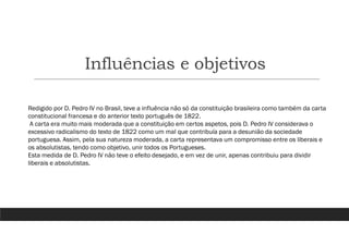 Influências e objetivos
Redigido por D. Pedro IV no Brasil, teve a influência não só da constituição brasileira como também da carta
constitucional francesa e do anterior texto português de 1822.
A carta era muito mais moderada que a constituição em certos aspetos, pois D. Pedro IV considerava o
excessivo radicalismo do texto de 1822 como um mal que contribuía para a desunião da sociedade
portuguesa. Assim, pela sua natureza moderada, a carta representava um compromisso entre os liberais e
os absolutistas, tendo como objetivo, unir todos os Portugueses.
Esta medida de D. Pedro IV não teve o efeito desejado, e em vez de unir, apenas contribuiu para dividir
liberais e absolutistas.
 
