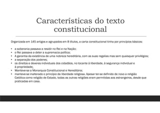 Características do texto
constitucional
Organizada em 145 artigos e agrupados em 8 títulos, a carta constitucional tinha por princípios básicos:
• a soberania passava a residir no Rei e na Nação;
• o Rei passava a deter a supremacia política;
• A garantia da existência de uma nobreza hereditária, com as suas regalias mas sem quaisquer privilégios;
• a separação dos poderes;
• os direitos e deveres individuais dos cidadãos, no tocante à liberdade, à segurança individual e
à propriedade;
• Manteve-se a Monarquia Constitucional e Hereditária;
• manteve-se inalterado o princípio da liberdade religiosa. Apesar ter-se definido de novo a religião
Católica como religião de Estado, todas as outras religiões eram permitidas aos estrangeiros, desde que
praticadas em casa.
 