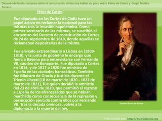 Después de hablar un poco sobre la constitución, ahora voy hablar un poco sobre Pérez de Castro y Diego Muñoz
Torrero.
                         Pérez de Castro
        Fue diputado en las Cortes de Cádiz tuvo un
        papel activo en reclamar la nacional para las
        mismas tras la invasión napoleónica. Como
        primer secretario de las mismas, se suscribió el
        encuentro del Decreto de constitución de Cortes
        de 24 de septiembre de 1810, donde aquéllas se
        reclamaban depositarias de la misma.
        Fue enviado extraordinario a Lisboa en (1809-
        1810), y la junta de gobierno le encargo que
        fuera a Bayona para entrevistarse con Fernando
        VII, cautivo de Bonaparte. Fue diputado a Cortes
        en 1814, y de 1817 a 1820 fue ministro de
        España en las ciudades hanseáticas. También
        fue Ministro de Gracia y Justicia durante el
        Trienio Liberal (18 de marzo de 1820 - 1822 de
        marzo de 1821), fue quien decidió la amnistía
        del 23 de abril de 1820, que permitió el regreso
        a España de los afrancesados que se habían
        marchado como consecuencia de la represión y
        persecución ejercida contra ellos por Fernando
                                                                                       Evaristo Pérez de Castro
        VII. Tras la década ominosa, volvió a la
        diplomacia a la muerte del rey.

                                                                            Foto sacada por: http://es.wikipedia.org
 