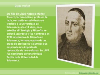 Era hijo de Diego Antonio Muñoz-
Torrero, farmacéutico y profesor de
latín, con quién estudió hasta su
traslado a la Universidad de
Salamanca, a los 11 años, para
estudiar allí Teología y Filosofía; se
ordenó sacerdote y fue nombrado en
1784 catedrático de Filosofía en
Salamanca, formando parte de un
grupo de profesores y alumnos que
emprende una importante
renovación de la enseñanza. En 1787
fue nombrado por unanimidad
Rector de la Universidad de
Salamanca.



                                         Foto sacada por: http://es.wikipedia.org
 