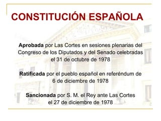 CONSTITUCIÓN ESPAÑOLA Aprobada  por Las Cortes en sesiones plenarias del Congreso de los Diputados y del Senado celebradas el 31 de octubre de 1978 Ratificada  por el pueblo español en referéndum de 6 de diciembre de 1978 Sancionada  por S. M. el Rey ante Las Cortes el 27 de diciembre de 1978 