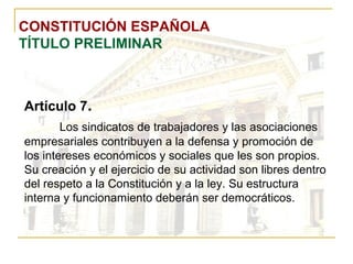 CONSTITUCIÓN ESPAÑOLA TÍTULO PRELIMINAR Artículo 7 . Los sindicatos de trabajadores y las asociaciones empresariales contribuyen a la defensa y promoción de los intereses económicos y sociales que les son propios. Su creación y el ejercicio de su actividad son libres dentro del respeto a la Constitución y a la ley. Su estructura interna y funcionamiento deberán ser democráticos. 