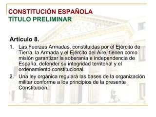 CONSTITUCIÓN ESPAÑOLA TÍTULO PRELIMINAR Artículo 8. Las Fuerzas Armadas, constituidas por el Ejército de Tierra, la Armada y el Ejército del Aire, tienen como misión garantizar la soberanía e independencia de España, defender su integridad territorial y el ordenamiento constitucional. Una ley orgánica regulará las bases de la organización militar conforme a los principios de la presente Constitución. 