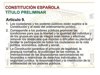 CONSTITUCIÓN ESPAÑOLA TÍTULO PRELIMINAR Artículo 9. Los ciudadanos y los poderes públicos están sujetos a la Constitución y al resto del ordenamiento jurídico. Corresponde a los poderes públicos promover las condiciones para que la libertad y la igualdad del individuo y de los grupos en que se integra sean reales y efectivas; remover los obstáculos que impidan o dificulten su plenitud y facilitar la participación de todos los ciudadanos en la vida política, económica, cultural y social. La Constitución garantiza el principio de legalidad, la jerarquía normativa, la publicidad de las normas, la irretroactividad de las disposiciones sancionadoras no favorables o restrictivas de derechos individuales, la seguridad jurídica, la responsabilidad y la interdicción de la arbitrariedad de los poderes públicos. 