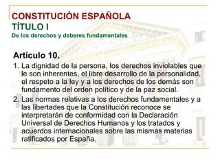 CONSTITUCIÓN ESPAÑOLA TÍTULO I De los derechos y deberes fundamentales Artículo 10. La dignidad de la persona, los derechos inviolables que le son inherentes, el libre desarrollo de la personalidad, el respeto a la ley y a los derechos de los demás son fundamento del orden político y de la paz social. Las normas relativas a los derechos fundamentales y a las libertades que la Constitución reconoce se interpretarán de conformidad con la Declaración Universal de Derechos Humanos y los tratados y acuerdos internacionales sobre las mismas materias ratificados por España. 