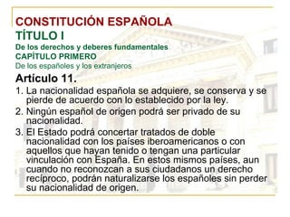 CONSTITUCIÓN ESPAÑOLA TÍTULO I De los derechos y deberes fundamentales CAPÍTULO PRIMERO De los españoles y los extranjeros Artículo 11. La nacionalidad española se adquiere, se conserva y se pierde de acuerdo con lo establecido por la ley. Ningún español de origen podrá ser privado de su nacionalidad. El Estado podrá concertar tratados de doble nacionalidad con los países iberoamericanos o con aquellos que hayan tenido o tengan una particular vinculación con España. En estos mismos países, aun cuando no reconozcan a sus ciudadanos un derecho recíproco, podrán naturalizarse los españoles sin perder su nacionalidad de origen. 