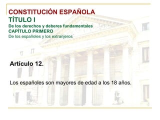 CONSTITUCIÓN ESPAÑOLA TÍTULO I De los derechos y deberes fundamentales CAPÍTULO PRIMERO De los españoles y los extranjeros Artículo 12. Los españoles son mayores de edad a los 18 años. 