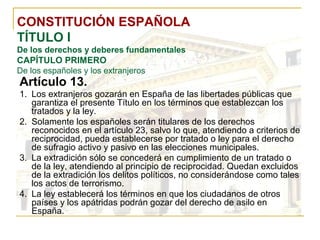 CONSTITUCIÓN ESPAÑOLA TÍTULO I De los derechos y deberes fundamentales CAPÍTULO PRIMERO De los españoles y los extranjeros Artículo 13. Los extranjeros gozarán en España de las libertades públicas que garantiza el presente Título en los términos que establezcan los tratados y la ley. Solamente los españoles serán titulares de los derechos reconocidos en el artículo 23, salvo lo que, atendiendo a criterios de reciprocidad, pueda establecerse por tratado o ley para el derecho de sufragio activo y pasivo en las elecciones municipales. La extradición sólo se concederá en cumplimiento de un tratado o de la ley, atendiendo al principio de reciprocidad. Quedan excluidos de la extradición los delitos políticos, no considerándose como tales los actos de terrorismo. La ley establecerá los términos en que los ciudadanos de otros países y los apátridas podrán gozar del derecho de asilo en España. 