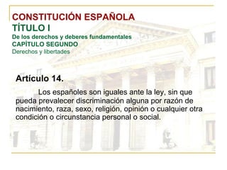 CONSTITUCIÓN ESPAÑOLA TÍTULO I De los derechos y deberes fundamentales CAPÍTULO SEGUNDO Derechos y libertades Artículo 14. Los españoles son iguales ante la ley, sin que pueda prevalecer discriminación alguna por razón de nacimiento, raza, sexo, religión, opinión o cualquier otra condición o circunstancia personal o social. 