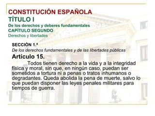 CONSTITUCIÓN ESPAÑOLA TÍTULO I De los derechos y deberes fundamentales CAPÍTULO SEGUNDO Derechos y libertades SECCIÓN 1.ª   De los derechos fundamentales y de las libertades públicas Artículo 15. Todos tienen derecho a la vida y a la integridad física y moral, sin que, en ningún caso, puedan ser sometidos a tortura ni a penas o tratos inhumanos o degradantes. Queda abolida la pena de muerte, salvo lo que puedan disponer las leyes penales militares para tiempos de guerra. 