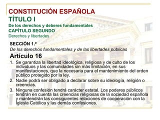 CONSTITUCIÓN ESPAÑOLA TÍTULO I De los derechos y deberes fundamentales CAPÍTULO SEGUNDO Derechos y libertades SECCIÓN 1.ª   De los derechos fundamentales y de las libertades públicas Artículo 16 Se garantiza la libertad ideológica, religiosa y de culto de los individuos y las comunidades sin más limitación, en sus manifestaciones, que la necesaria para el mantenimiento del orden público protegido por la ley. Nadie podrá ser obligado a declarar sobre su ideología, religión o creencias. Ninguna confesión tendrá carácter estatal. Los poderes públicos tendrán en cuenta las creencias religiosas de la sociedad española y mantendrán las consiguientes relaciones de cooperación con la Iglesia Católica y las demás confesiones. 