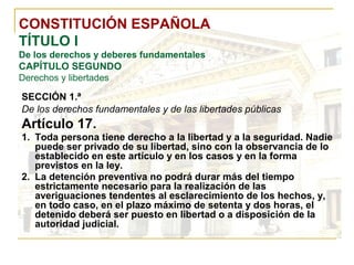 CONSTITUCIÓN ESPAÑOLA TÍTULO I De los derechos y deberes fundamentales CAPÍTULO SEGUNDO Derechos y libertades SECCIÓN 1.ª   De los derechos fundamentales y de las libertades públicas Artículo 17. Toda persona tiene derecho a la libertad y a la seguridad. Nadie puede ser privado de su libertad, sino con la observancia de lo establecido en este artículo y en los casos y en la forma previstos en la ley. La detención preventiva no podrá durar más del tiempo estrictamente necesario para la realización de las averiguaciones tendentes al esclarecimiento de los hechos, y, en todo caso, en el plazo máximo de setenta y dos horas, el detenido deberá ser puesto en libertad o a disposición de la autoridad judicial. 