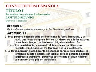 CONSTITUCIÓN ESPAÑOLA TÍTULO I De los derechos y deberes fundamentales CAPÍTULO SEGUNDO Derechos y libertades 3. Toda persona detenida debe ser informada de forma inmediata, y de  modo que le sea comprensible, de sus derechos y de las razones  de su detención, no pudiendo ser obligada a declarar. Se  garantiza la asistencia de abogado al detenido en las diligencias  policiales y judiciales, en los términos que la ley establezca. 4. La ley regulará un procedimiento de «habeas corpus» para producir la  inmediata puesta a disposición judicial de toda persona detenida  ilegalmente. Asimismo, por ley se determinará el plazo máximo  de duración de la prisión provisional. SECCIÓN 1.ª   De los derechos fundamentales y de las libertades públicas Artículo 17. 