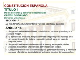 CONSTITUCIÓN ESPAÑOLA TÍTULO I De los derechos y deberes fundamentales CAPÍTULO SEGUNDO Derechos y libertades SECCIÓN 1.ª   De los derechos fundamentales y de las libertades públicas Artículo 18. Se garantiza el derecho al honor, a la intimidad personal y familiar y a la propia imagen. El domicilio es inviolable. Ninguna entrada o registro podrá hacerse en él sin consentimiento del titular o resolución judicial, salvo en caso de flagrante delito. Se garantiza el secreto de las comunicaciones y, en especial, de las postales, telegráficas y telefónicas, salvo resolución judicial. La ley limitará el uso de la informática para garantizar el honor y la intimidad personal y familiar de los ciudadanos y el pleno ejercicio de sus derechos. 