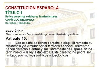 CONSTITUCIÓN ESPAÑOLA TÍTULO I De los derechos y deberes fundamentales CAPÍTULO SEGUNDO Derechos y libertades SECCIÓN 1.ª   De los derechos fundamentales y de las libertades públicas Artículo 19. Los españoles tienen derecho a elegir libremente su residencia y a circular por el territorio nacional. Asimismo, tienen derecho a entrar y salir libremente de España en los términos que la ley establezca. Este derecho no podrá ser limitado por motivos políticos o ideológicos. 