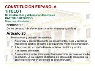 CONSTITUCIÓN ESPAÑOLA TÍTULO I De los derechos y deberes fundamentales CAPÍTULO SEGUNDO Derechos y libertades SECCIÓN 1.ª   De los derechos fundamentales y de las libertades públicas Artículo 20 . Se reconocen y protegen los derechos: A expresar y difundir libremente los pensamientos, ideas y opiniones mediante la palabra, el escrito o cualquier otro medio de reproducción. A la producción y creación literaria, artística, científica y técnica. A la libertad de cátedra. A comunicar o recibir libremente información veraz por cualquier medio de difusión. La ley regulará el derecho a la cláusula de conciencia y al secreto profesional en el ejercicio de estas libertades. 